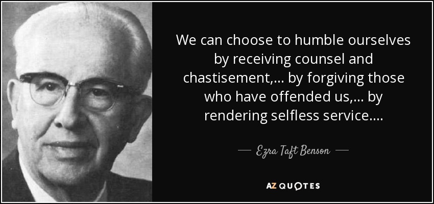 We can choose to humble ourselves by receiving counsel and chastisement, . . . by forgiving those who have offended us, . . . by rendering selfless service. . . . - Ezra Taft Benson