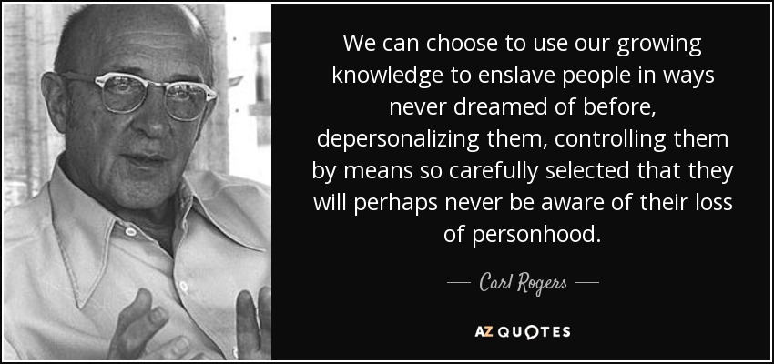 We can choose to use our growing knowledge to enslave people in ways never dreamed of before, depersonalizing them, controlling them by means so carefully selected that they will perhaps never be aware of their loss of personhood. - Carl Rogers