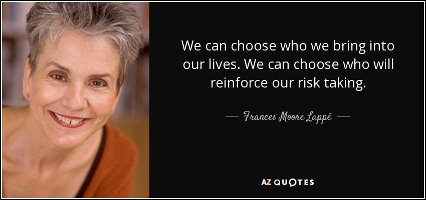 We can choose who we bring into our lives. We can choose who will reinforce our risk taking. - Frances Moore Lappé