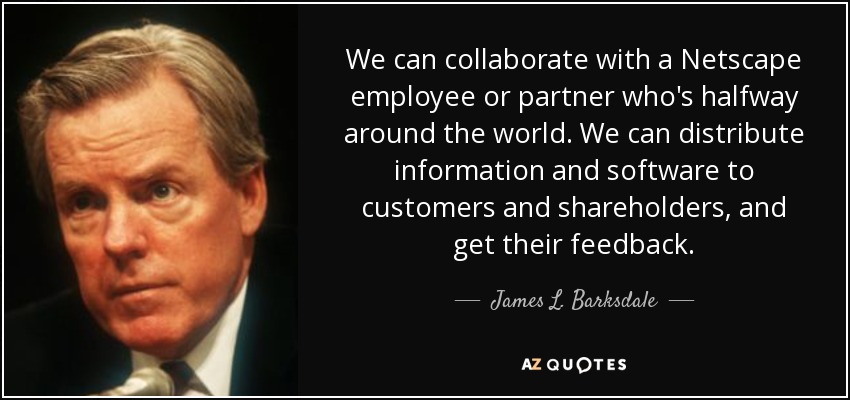 We can collaborate with a Netscape employee or partner who's halfway around the world. We can distribute information and software to customers and shareholders, and get their feedback. - James L. Barksdale