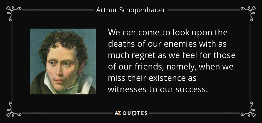 We can come to look upon the deaths of our enemies with as much regret as we feel for those of our friends, namely, when we miss their existence as witnesses to our success. - Arthur Schopenhauer