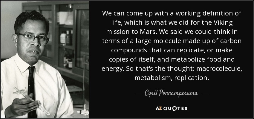 We can come up with a working definition of life, which is what we did for the Viking mission to Mars. We said we could think in terms of a large molecule made up of carbon compounds that can replicate, or make copies of itself, and metabolize food and energy. So that's the thought: macrocolecule, metabolism, replication. - Cyril Ponnamperuma