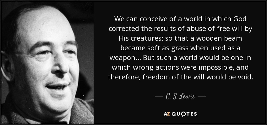 We can conceive of a world in which God corrected the results of abuse of free will by His creatures: so that a wooden beam became soft as grass when used as a weapon... But such a world would be one in which wrong actions were impossible, and therefore, freedom of the will would be void. - C. S. Lewis
