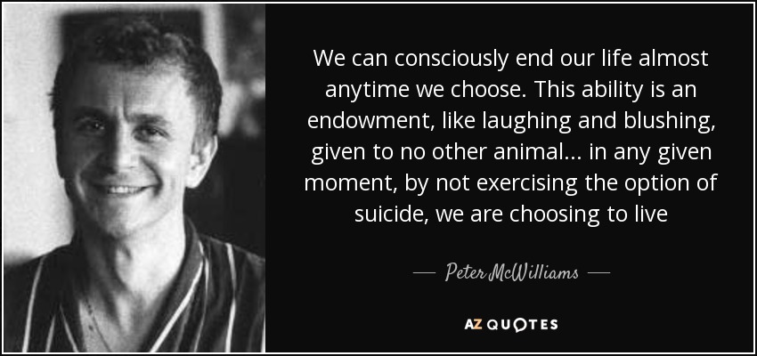 We can consciously end our life almost anytime we choose. This ability is an endowment, like laughing and blushing, given to no other animal... in any given moment, by not exercising the option of suicide, we are choosing to live - Peter McWilliams