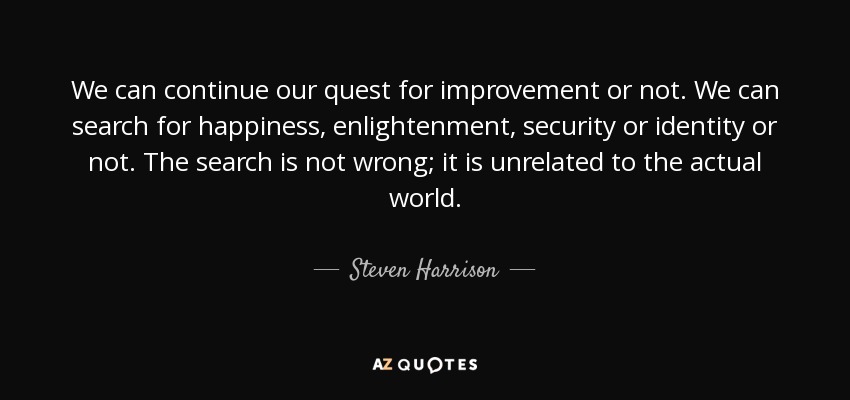 We can continue our quest for improvement or not. We can search for happiness, enlightenment, security or identity or not. The search is not wrong; it is unrelated to the actual world. - Steven Harrison