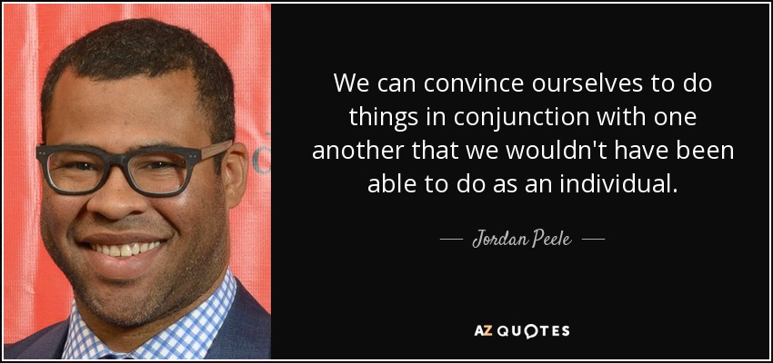 We can convince ourselves to do things in conjunction with one another that we wouldn't have been able to do as an individual. - Jordan Peele