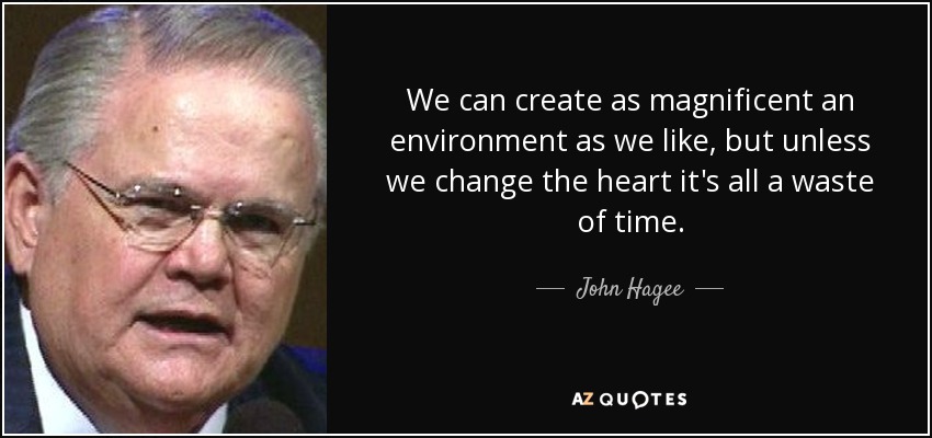 We can create as magnificent an environment as we like, but unless we change the heart it's all a waste of time. - John Hagee