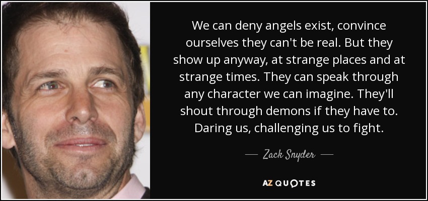 We can deny angels exist, convince ourselves they can't be real. But they show up anyway, at strange places and at strange times. They can speak through any character we can imagine. They'll shout through demons if they have to. Daring us, challenging us to fight. - Zack Snyder