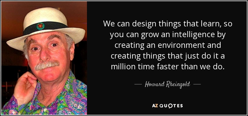 We can design things that learn, so you can grow an intelligence by creating an environment and creating things that just do it a million time faster than we do. - Howard Rheingold