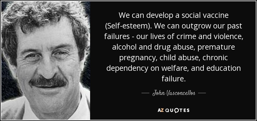 We can develop a social vaccine (Self-esteem). We can outgrow our past failures - our lives of crime and violence, alcohol and drug abuse, premature pregnancy, child abuse, chronic dependency on welfare, and education failure. - John Vasconcellos