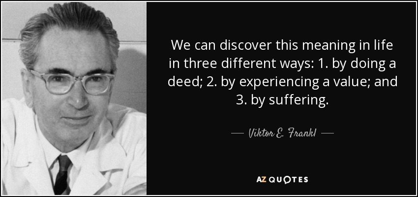 We can discover this meaning in life in three different ways: 1. by doing a deed; 2. by experiencing a value; and 3. by suffering. - Viktor E. Frankl