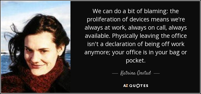 We can do a bit of blaming: the proliferation of devices means we're always at work, always on call, always available. Physically leaving the office isn't a declaration of being off work anymore; your office is in your bag or pocket. - Katrina Onstad