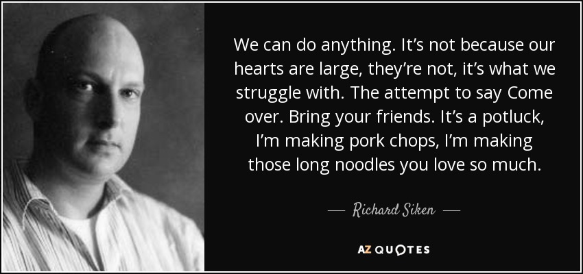 We can do anything. It’s not because our hearts are large, they’re not, it’s what we struggle with. The attempt to say Come over. Bring your friends. It’s a potluck, I’m making pork chops, I’m making those long noodles you love so much. - Richard Siken