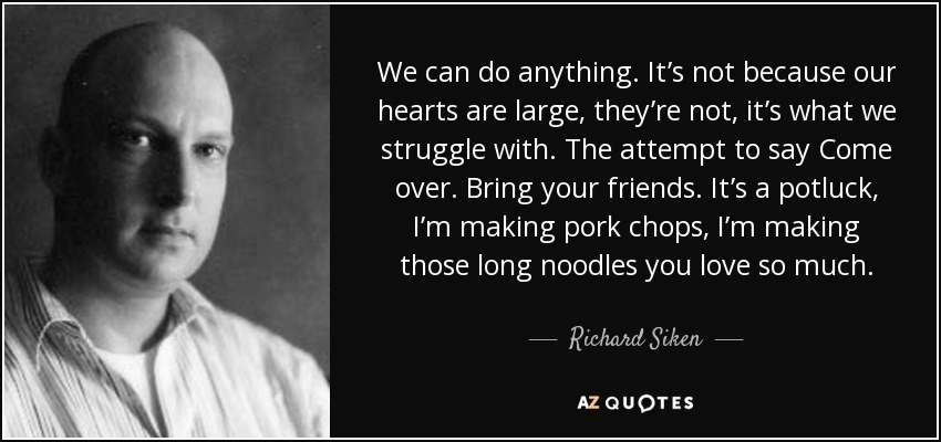 We can do anything. It’s not because our hearts are large, they’re not, it’s what we struggle with. The attempt to say Come over. Bring your friends. It’s a potluck, I’m making pork chops, I’m making those long noodles you love so much. - Richard Siken