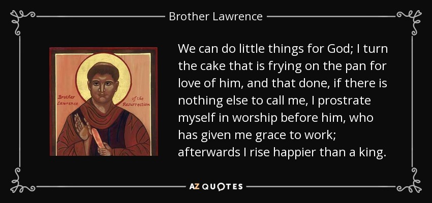 We can do little things for God; I turn the cake that is frying on the pan for love of him, and that done, if there is nothing else to call me, I prostrate myself in worship before him, who has given me grace to work; afterwards I rise happier than a king. - Brother Lawrence