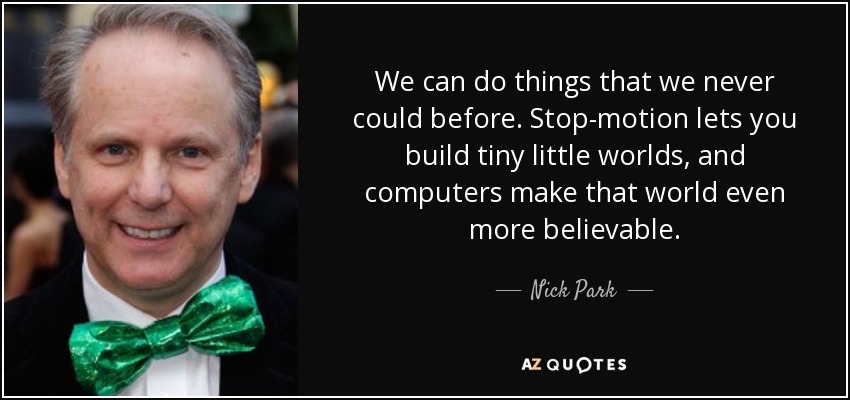 We can do things that we never could before. Stop-motion lets you build tiny little worlds, and computers make that world even more believable. - Nick Park