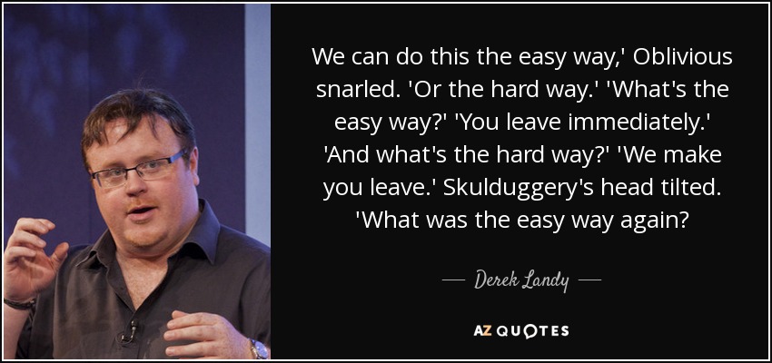 We can do this the easy way,' Oblivious snarled. 'Or the hard way.' 'What's the easy way?' 'You leave immediately.' 'And what's the hard way?' 'We make you leave.' Skulduggery's head tilted. 'What was the easy way again? - Derek Landy