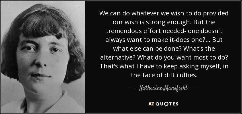 We can do whatever we wish to do provided our wish is strong enough. But the tremendous effort needed- one doesn't always want to make it-does one? ... But what else can be done? What's the alternative? What do you want most to do? That's what I have to keep asking myself, in the face of difficulties. - Katherine Mansfield