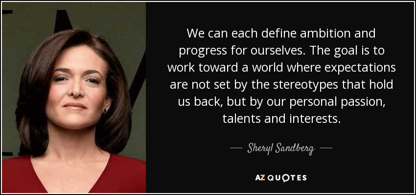 We can each define ambition and progress for ourselves. The goal is to work toward a world where expectations are not set by the stereotypes that hold us back, but by our personal passion, talents and interests. - Sheryl Sandberg