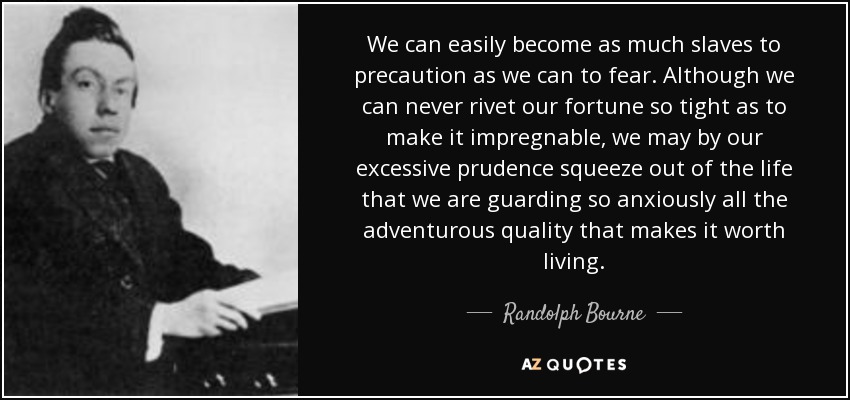 We can easily become as much slaves to precaution as we can to fear. Although we can never rivet our fortune so tight as to make it impregnable, we may by our excessive prudence squeeze out of the life that we are guarding so anxiously all the adventurous quality that makes it worth living. - Randolph Bourne