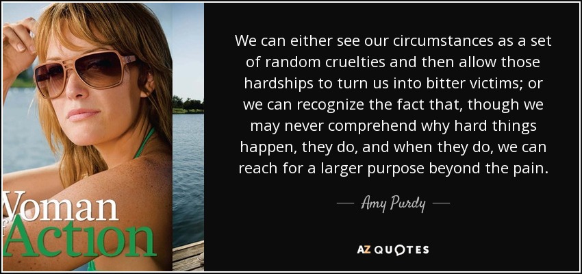 We can either see our circumstances as a set of random cruelties and then allow those hardships to turn us into bitter victims; or we can recognize the fact that, though we may never comprehend why hard things happen, they do, and when they do, we can reach for a larger purpose beyond the pain. - Amy Purdy