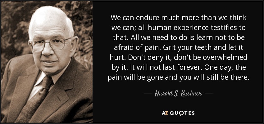 We can endure much more than we think we can; all human experience testifies to that. All we need to do is learn not to be afraid of pain. Grit your teeth and let it hurt. Don't deny it, don't be overwhelmed by it. It will not last forever. One day, the pain will be gone and you will still be there. - Harold S. Kushner