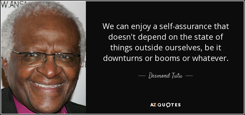 We can enjoy a self-assurance that doesn't depend on the state of things outside ourselves, be it downturns or booms or whatever. - Desmond Tutu