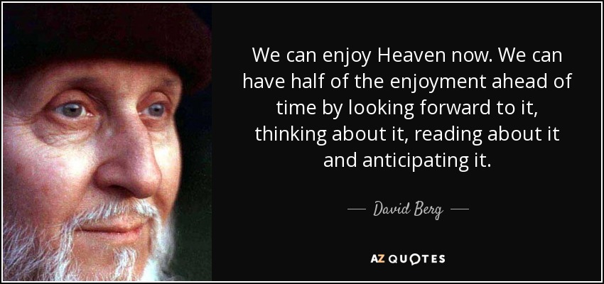 We can enjoy Heaven now. We can have half of the enjoyment ahead of time by looking forward to it, thinking about it, reading about it and anticipating it. - David Berg