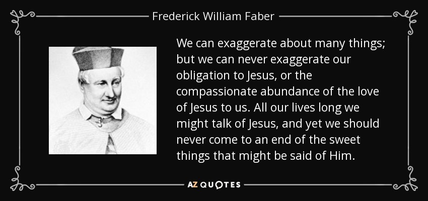 We can exaggerate about many things; but we can never exaggerate our obligation to Jesus, or the compassionate abundance of the love of Jesus to us. All our lives long we might talk of Jesus, and yet we should never come to an end of the sweet things that might be said of Him. - Frederick William Faber