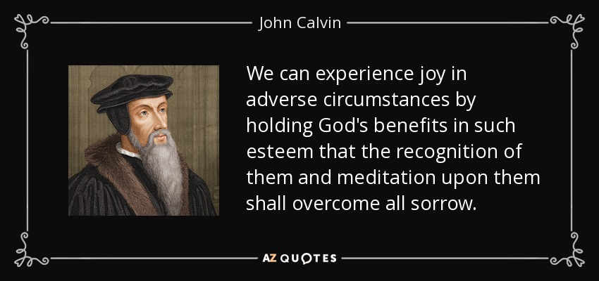 We can experience joy in adverse circumstances by holding God's benefits in such esteem that the recognition of them and meditation upon them shall overcome all sorrow. - John Calvin