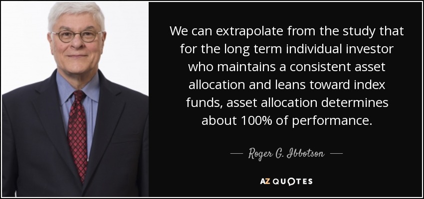 We can extrapolate from the study that for the long term individual investor who maintains a consistent asset allocation and leans toward index funds, asset allocation determines about 100% of performance. - Roger G. Ibbotson
