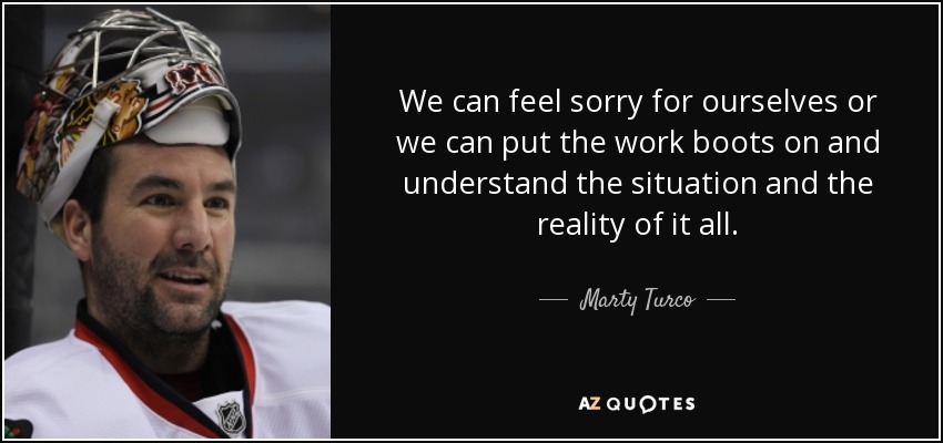We can feel sorry for ourselves or we can put the work boots on and understand the situation and the reality of it all. - Marty Turco