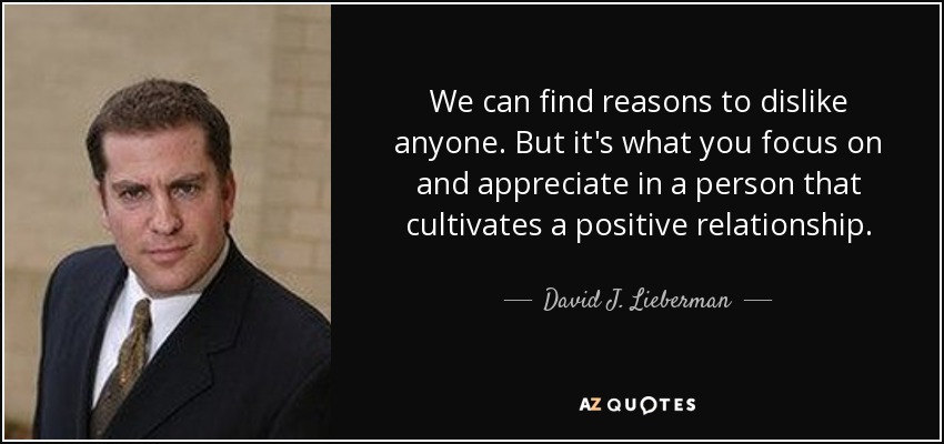 We can find reasons to dislike anyone. But it's what you focus on and appreciate in a person that cultivates a positive relationship. - David J. Lieberman