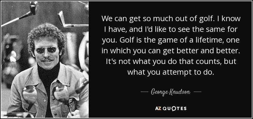 We can get so much out of golf. I know I have, and I'd like to see the same for you. Golf is the game of a lifetime, one in which you can get better and better. It's not what you do that counts, but what you attempt to do. - George Knudson