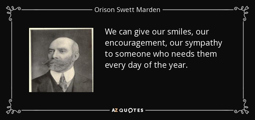 We can give our smiles, our encouragement, our sympathy to someone who needs them every day of the year. - Orison Swett Marden