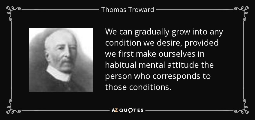 We can gradually grow into any condition we desire, provided we first make ourselves in habitual mental attitude the person who corresponds to those conditions. - Thomas Troward