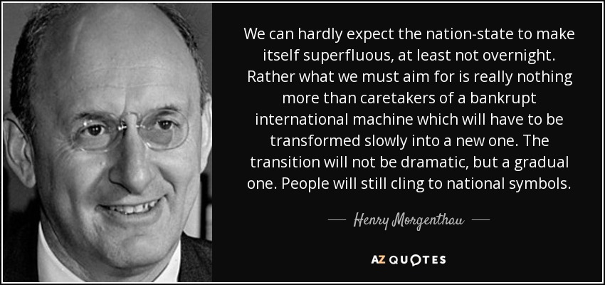 We can hardly expect the nation-state to make itself superfluous, at least not overnight. Rather what we must aim for is really nothing more than caretakers of a bankrupt international machine which will have to be transformed slowly into a new one. The transition will not be dramatic, but a gradual one. People will still cling to national symbols. - Henry Morgenthau, Jr.