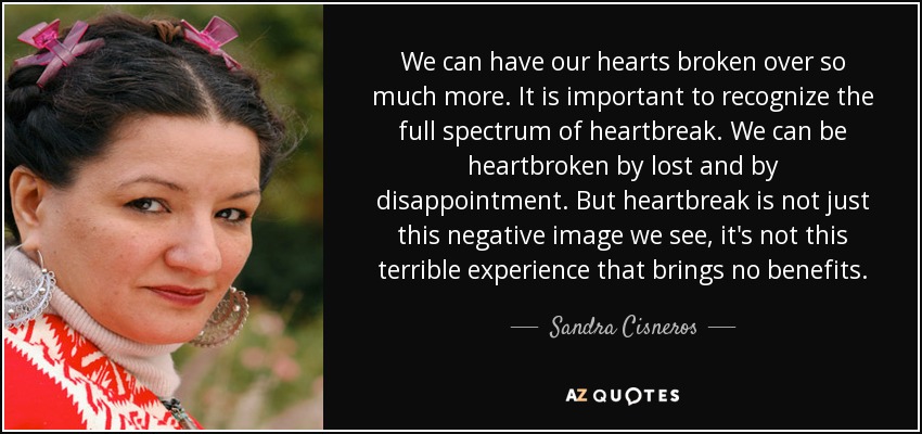 We can have our hearts broken over so much more. It is important to recognize the full spectrum of heartbreak. We can be heartbroken by lost and by disappointment. But heartbreak is not just this negative image we see, it's not this terrible experience that brings no benefits. - Sandra Cisneros
