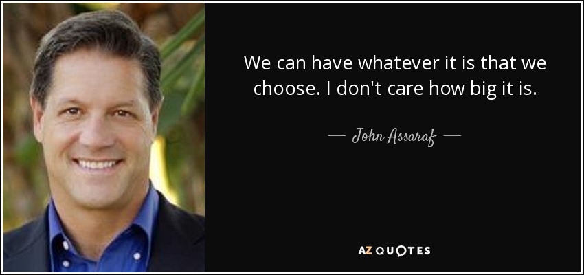 We can have whatever it is that we choose. I don't care how big it is. - John Assaraf