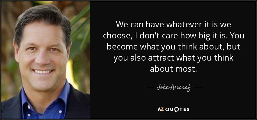 We can have whatever it is we choose, I don't care how big it is. You become what you think about, but you also attract what you think about most. - John Assaraf