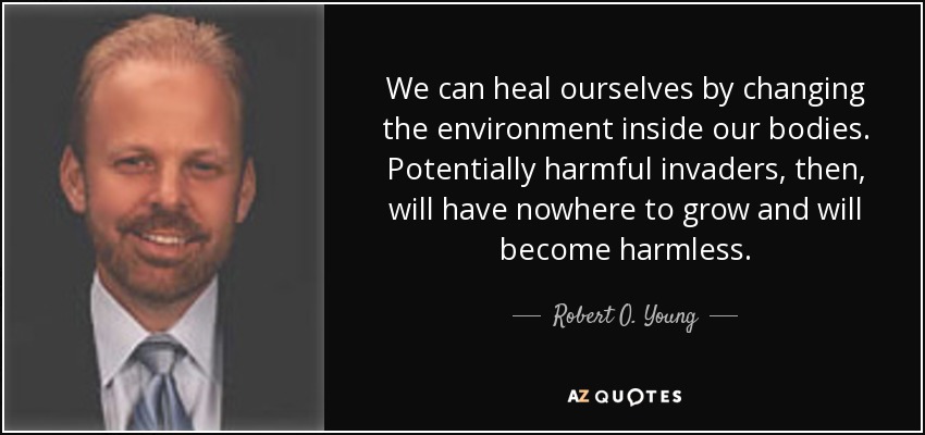 We can heal ourselves by changing the environment inside our bodies. Potentially harmful invaders, then, will have nowhere to grow and will become harmless. - Robert O. Young