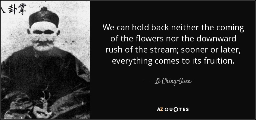 We can hold back neither the coming of the flowers nor the downward rush of the stream; sooner or later, everything comes to its fruition. - Li Ching-Yuen