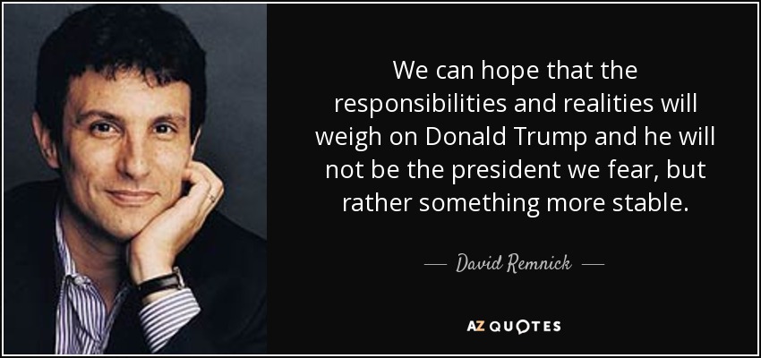 We can hope that the responsibilities and realities will weigh on Donald Trump and he will not be the president we fear, but rather something more stable. - David Remnick