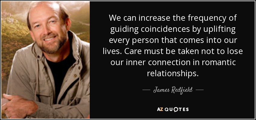 We can increase the frequency of guiding coincidences by uplifting every person that comes into our lives. Care must be taken not to lose our inner connection in romantic relationships. - James Redfield