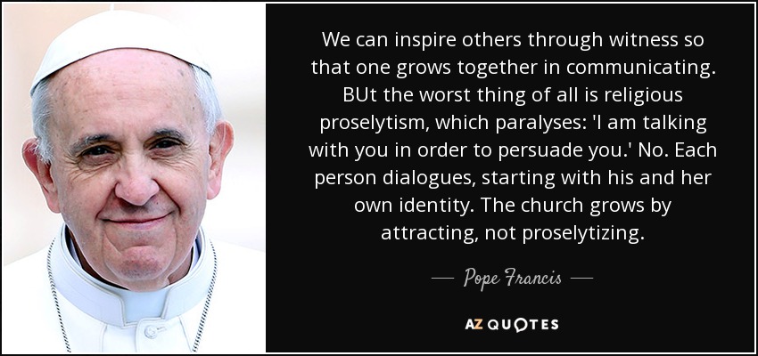 We can inspire others through witness so that one grows together in communicating. BUt the worst thing of all is religious proselytism, which paralyses: 'I am talking with you in order to persuade you.' No. Each person dialogues, starting with his and her own identity. The church grows by attracting, not proselytizing. - Pope Francis