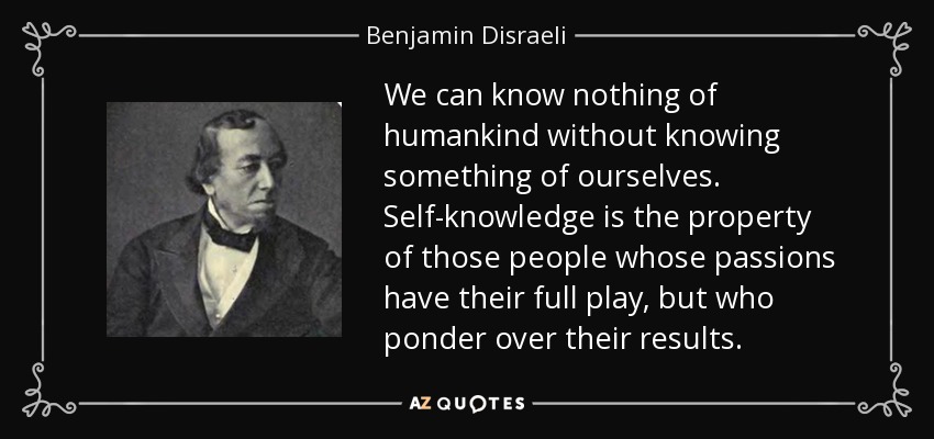 We can know nothing of humankind without knowing something of ourselves. Self-knowledge is the property of those people whose passions have their full play, but who ponder over their results. - Benjamin Disraeli