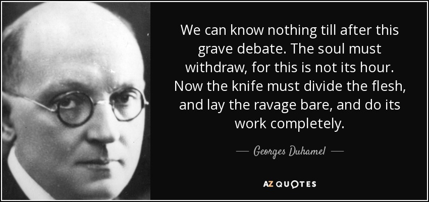 We can know nothing till after this grave debate. The soul must withdraw, for this is not its hour. Now the knife must divide the flesh, and lay the ravage bare, and do its work completely. - Georges Duhamel