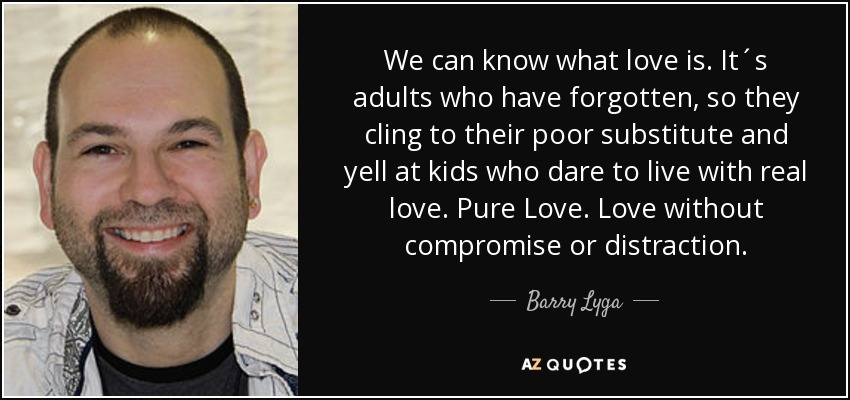 We can know what love is. It´s adults who have forgotten, so they cling to their poor substitute and yell at kids who dare to live with real love. Pure Love. Love without compromise or distraction. - Barry Lyga