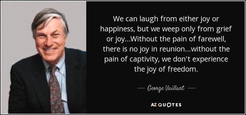 We can laugh from either joy or happiness, but we weep only from grief or joy...Without the pain of farewell, there is no joy in reunion...without the pain of captivity, we don't experience the joy of freedom. - George Vaillant