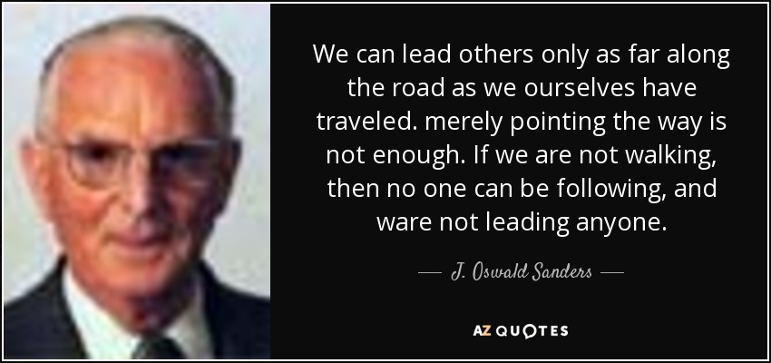 We can lead others only as far along the road as we ourselves have traveled. merely pointing the way is not enough. If we are not walking, then no one can be following, and ware not leading anyone. - J. Oswald Sanders